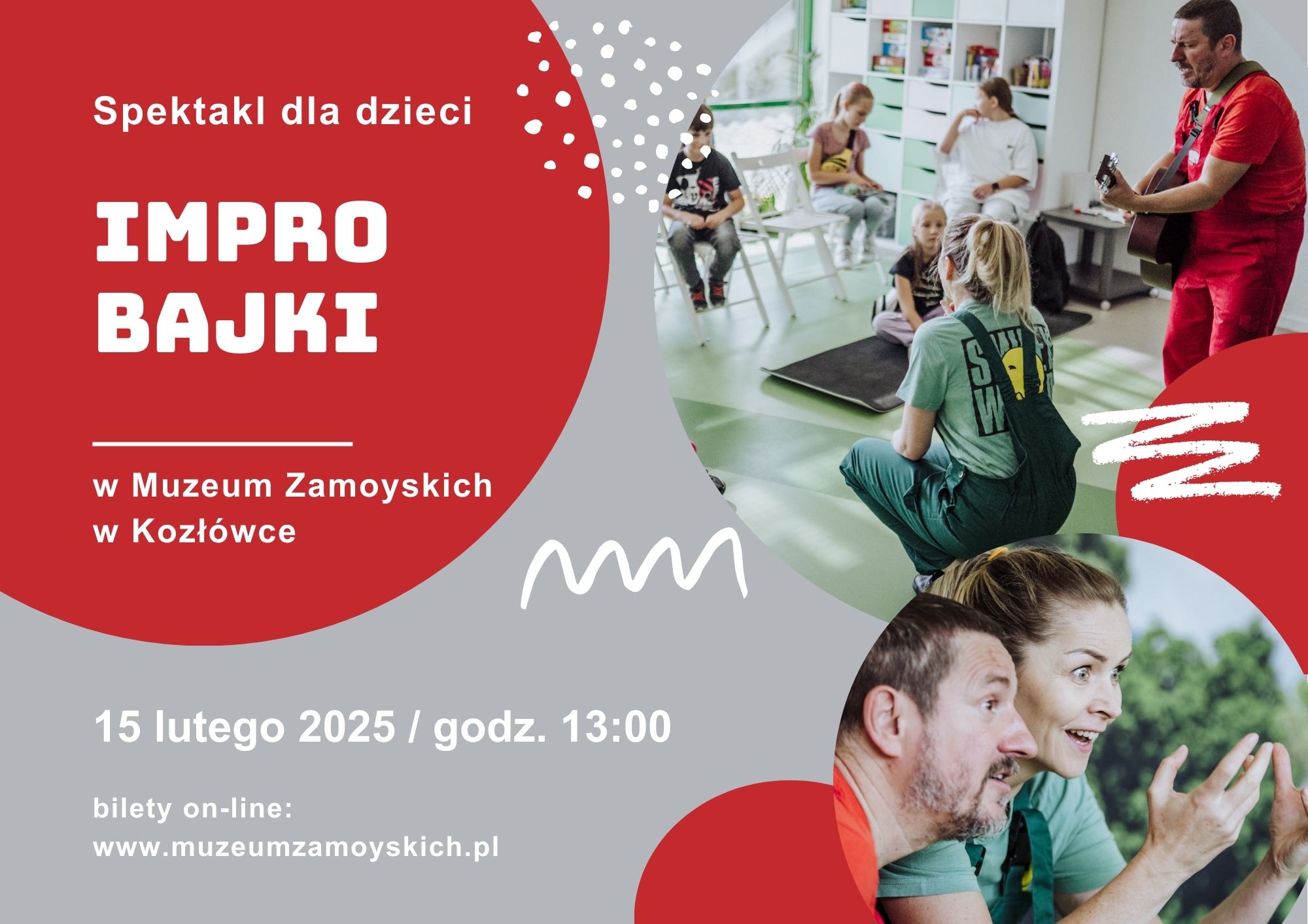 Na grafice znajduje się plakat promujący spektakl improwizowany dla dzieci pt. „IMPRO BAJKI” w Muzeum Zamoyskich w Kozłówce. Tło plakatu jest szaro-czerwone z dynamicznymi, białymi elementami graficznymi.

Po lewej stronie widnieje duży czerwony okrąg, w którym białymi literami napisano: „Spektakl dla dzieci” oraz „IMPRO BAJKI”. Pod spodem znajduje się informacja o miejscu wydarzenia: „w Muzeum Zamoyskich w Kozłówce”. Poniżej, na szarym tle, podano datę i godzinę: „15 lutego 2025 / godz. 13:00” oraz informację o biletach dostępnych online wraz z adresem strony internetowej.


Po prawej stronie plakatu umieszczono dwie fotografie. Górne zdjęcie przedstawia dzieci siedzące w jasnej, nowoczesnej sali na zielonej podłodze. Naprzeciwko nich dwoje dorosłych aktorów w luźnych ubraniach – kobieta w zielonym kombinezonie oraz mężczyzna w czerwonym stroju grający na gitarze.

Dolne zdjęcie to zbliżenie twarzy dwojga aktorów – kobiety i mężczyzny. Mają ożywione, pełne emocji miny.