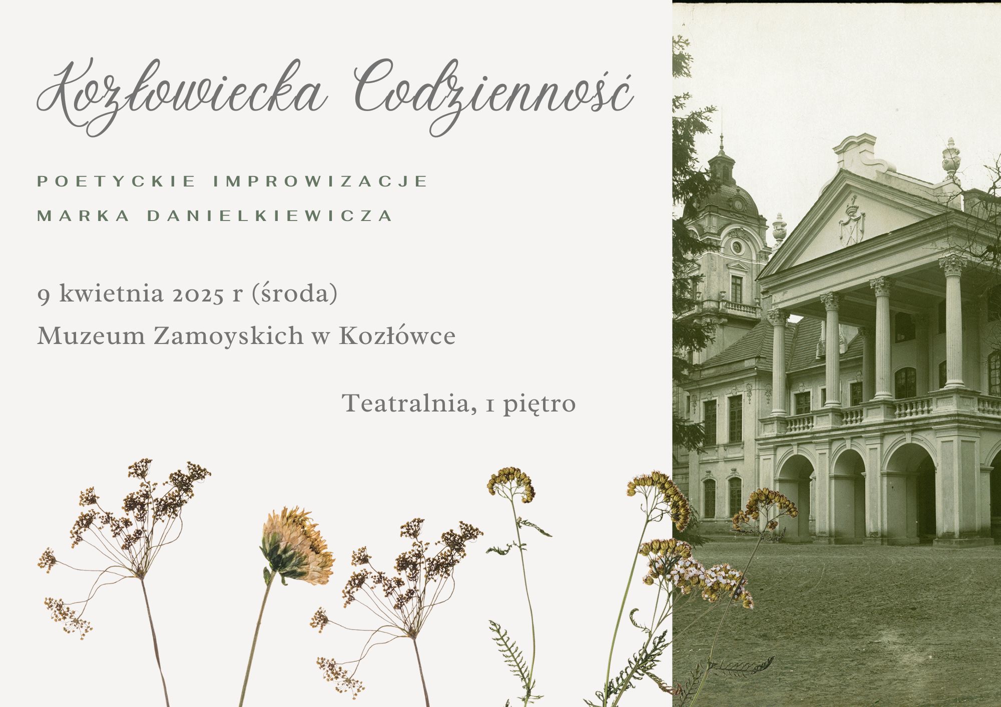 Poetyckie improwizacje Marka Danielkiewicza Grafika promuje wydarzenie literackie pt. „Kozłowiecka Codzienność. Poetyckie improwizacje Marka Danielkiewicza”. Zastosowana estetyka jest elegancka i subtelna, łącząc elementy klasyczne z delikatnymi motywami przyrody.
Po lewej stronie znajduje się jasne tło, na którym umieszczono tekst w stylowej, ozdobnej czcionce. U góry widnieje tytuł wydarzenia: „Kozłowiecka Codzienność” napisany kursywą, w szarym kolorze. Poniżej, mniejszymi zielonymi literami, zapisano podtytuł „Poetyckie improwizacje Marka Danielkiewicza”. Informacje o dacie, miejscu i sali spotkania zapisano w klasycznej, prostej czcionce w odcieniach szarości:
9 kwietnia 2025 r. (środa)
Muzeum Zamoyskich w Kozłówce
Teatralnia, 1 piętro
W dolnej części znajdują się subtelne, suszone rośliny w naturalnych odcieniach beżu i zieleni, dodające grafice rustykalnego uroku. Po prawej stronie umieszczono czarno-białą fotografię przedstawiającą klasycystyczny pałac Zamoyskich w Kozłówce. Widać fasadę budynku z charakterystycznymi kolumnami i zdobieniami architektonicznymi.
Całość ma spokojny, elegancki charakter, idealnie pasujący do tematyki poezji i miejsca wydarzenia.
