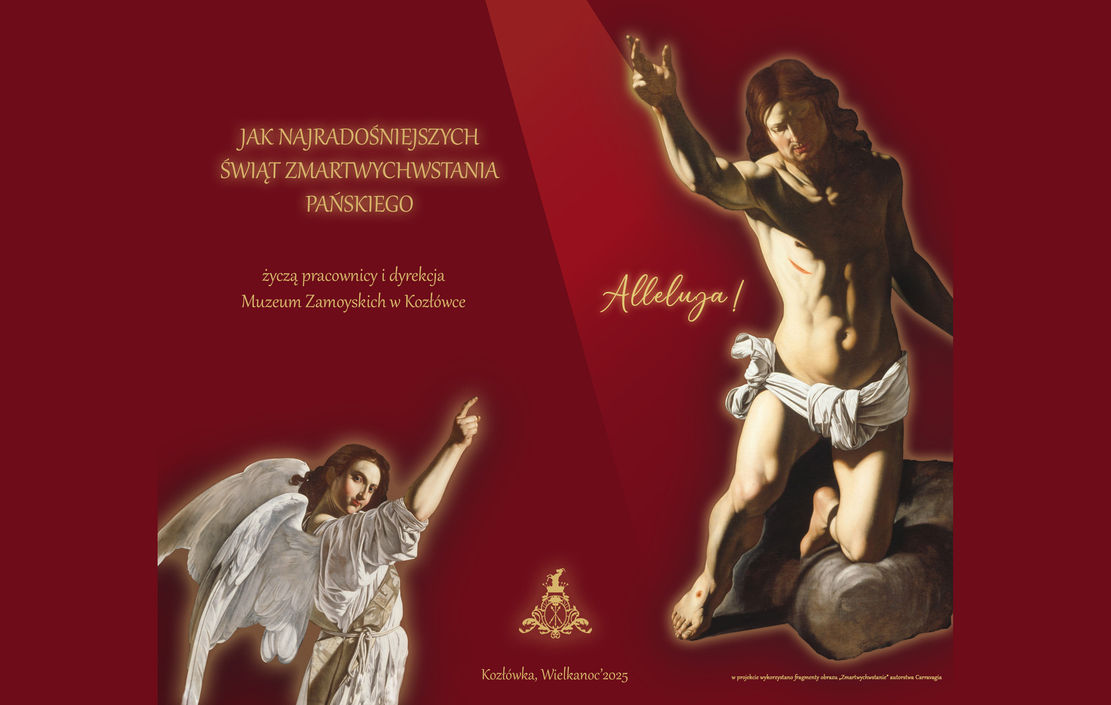 Tło całej grafiki utrzymane jest w głębokim, bordowo-czerwonym kolorze, który w górnej części przechodzi w ciemniejszy cień. Na środku po lewej stronie znajduje się życzenie wielkanocne napisane złotymi literami:

„JAK NAJRADOŚNIEJSZYCH ŚWIĄT ZMARTWYCHWSTANIA PAŃSKIEGO życzą pracownicy i dyrekcja Muzeum Zamoyskich w Kozłówce”

Poniżej, centralnie, widnieje herb Muzeum Zamoyskich – złoty, stylizowany znak z koroną i inicjałami – a pod nim podpis:

„Kozłówka, Wielkanoc 2025”

Po prawej stronie znajduje się dynamiczna postać zmartwychwstałego Chrystusa – młody mężczyzna z długimi, brązowymi włosami, o silnej, nagiej sylwetce przepasanej białym materiałem na biodrach. Prawą rękę wznosi w geście błogosławieństwa, lewa jest lekko opuszczona. Na ciele widoczne są rany po ukrzyżowaniu: na boku oraz na stopach. Postać oświetlona jest snopem światła z góry, który wyraźnie kontrastuje z ciemnym tłem.

Obok postaci Chrystusa widnieje napis:
„Alleluja!” – złotą, kaligraficzną czcionką.

Po lewej stronie, poniżej tekstu z życzeniami, znajduje się postać anioła w białych szatach i ze skrzydłami. Anioł ma delikatną twarz i unosi prawą rękę do góry w geście wskazania – spogląda na widza z powagą.

W prawym dolnym rogu znajduje się dopisek małą czcionką:
„W projekcie wykorzystano fragmenty obrazu „Zmartwychwstanie” autorstwa Caravaggia”