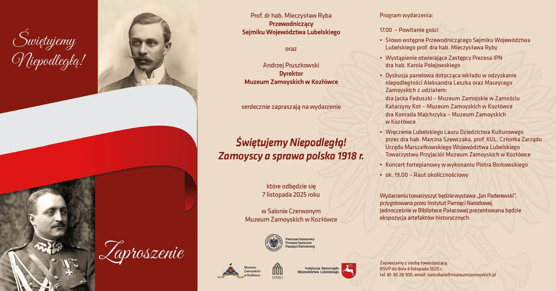 Zaproszenie ma formę poziomej, dwustronicowej grafiki w odcieniach czerwieni, beżu i bieli, utrzymanej w stylistyce patriotycznej. Całość podzielona jest wizualnie na część lewą i prawą.
LEWA STRONA
Tło w kolorze ciemnej czerwieni.
Na górze, po lewej stronie, białym eleganckim pismem zapisany jest tytuł:
„Świętujemy Niepodległą!”
Niżej widnieją dwa zdjęcia w sepii:
1.	U góry – portret mężczyzny w garniturze, z wąsem, patrzącego w bok.
2.	Na dole – portret mężczyzny w mundurze wojskowym z medalami na piersi.
Między portretami, pośrodku, biegnie szeroka, falująca wstęga w barwach flagi Polski – biała u góry, czerwona u dołu.
W prawym dolnym rogu znajduje się napis kursywą: „Zaproszenie”.
PRAWA STRONA
Tło jasnobeżowe z subtelnym roślinnym motywem w tle.
Na górze zapisany jest tekst:
Prof. dr hab. Mieczysław Ryba
Przewodniczący Sejmiku Województwa Lubelskiego
oraz
Andrzej Pruszkowski
Dyrektor Muzeum Zamoyskich w Kozłówce
serdecznie zapraszają na wydarzenie
Poniżej, większą czcionką, tytuł:
Świętujemy Niepodległą!
Zamoyscy a sprawa polska 1918 r.
Tekst niżej:
które odbędzie się
7 listopada 2025 roku
w Salonie Czerwonym
Muzeum Zamoyskich w Kozłówce
Pod spodem znajdują się trzy czarno-białe logotypy instytucji:
Instytut Pamięci Narodowej, Muzeum Zamoyskich w Kozłówce, Województwo Lubelskie.
PROGRAM (wypunktowany)
•	17.00 – Powitanie gości
•	Słowo wstępne Przewodniczącego Sejmiku Województwa Lubelskiego prof. dra hab. Mieczysława Ryby
•	Wystąpienie otwierające Zastępcy Prezesa IPN dra hab. Karola Polejowskiego
•	Dyskusja panelowa dotycząca wkładu w odzyskanie niepodległości Aleksandra Leszka Zamoyskiego oraz Maurycego Zamoyskiego z udziałem:
  • dr Jacek Feduszko – Muzeum Zamojskich w Zamościu
  • Katarzyna Kot – Muzeum Zamoyskich w Kozłówce
  • dr Konrad Majchrzyk – Muzeum Zamoyskich w Kozłówce
•	Wręczenie Lubelskiego Lauru Dziedzictwa Kulturowego
•	Koncert fortepianowy Piotra Borkowskiego
•	ok. 19.00 – Raut okolicznościowy
Na dole informacja:
Wydarzeniu towarzyszyć będzie wystawa „Jan Paderewski” przygotowana przez Instytut Pamięci Narodowej.
Jednocześnie w Bibliotece Pałacowej prezentowana będzie ekspozycja artefaktów historycznych.
Ostatnia linia:
Zapraszamy z osobą towarzyszącą.
RSVP do dnia 4 listopada 2025 r.
tel. 81 85 28 300, e-mail: kancelaria@muzeumzamoyskich.pl