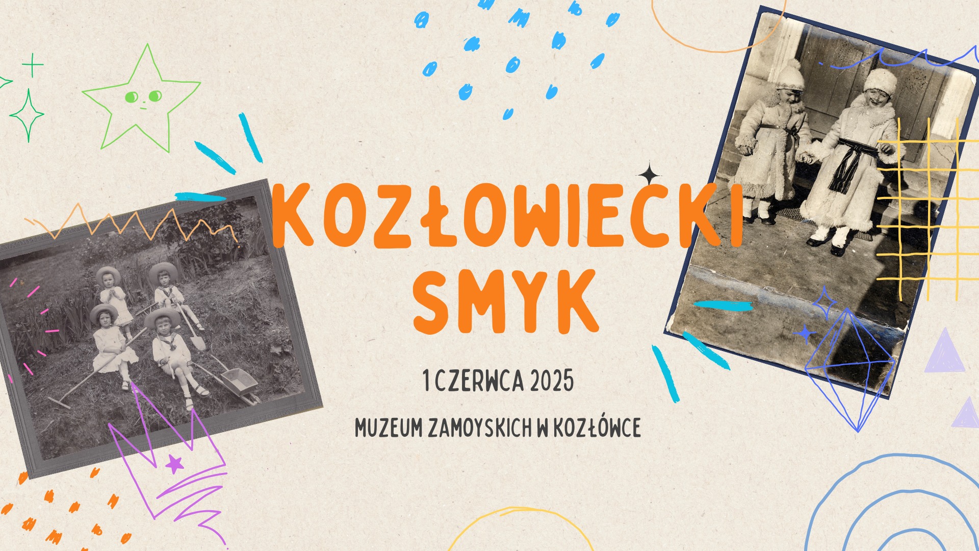 Kozłowiecki Smyk – Dzień Dziecka w Muzeum Zamoyskich Tło plakatu jest jasnobeżowe, przypominające kartkę papieru z delikatną fakturą. Na środku plakatu widnieje duży, kolorowy napis:
„KOZŁOWIECKI SMYK” – litery są duże, drukowane, w intensywnym pomarańczowym kolorze, przywodzącym na myśl dziecięcą radość. Napis zajmuje centralną część plakatu.
Pod nim, mniejszym czarnym fontem, znajduje się tekst:
„1 czerwca 2025
Muzeum Zamoyskich w Kozłówce”
Po lewej stronie plakatu umieszczono czarno-białe zdjęcie czwórki dzieci w strojach z początku XX wieku. Dzieci siedzą na wózkach w ogrodzie, każde z nich ma na głowie duży, okrągły kapelusz. Fotografia jest lekko przekrzywiona i ozdobiona kolorowymi, dziecięcymi rysunkami: różową koroną, pomarańczowymi kropkami, fioletowymi kreskami i pomarańczową zygzakowatą linią.
Po prawej stronie znajduje się drugie, również czarno-białe zdjęcie dwóch uśmiechniętych dziewczynek w zimowych futerkowych płaszczykach i czapkach z pomponami. Trzymają się za ręce i stoją na zewnątrz, przed jakimś budynkiem. To zdjęcie również jest lekko przekrzywione i ozdobione kolorowymi, geometrycznymi rysunkami: niebieskimi falami, fioletową bryłą, żółtą siatką i pomarańczowym okręgiem.
Całość plakatu dopełniają rysunki w stylu dziecięcych bazgrołów – kolorowe gwiazdki, kropki, linie i inne elementy graficzne w pastelowych kolorach, tworzące wrażenie radości, zabawy i lekkości.
