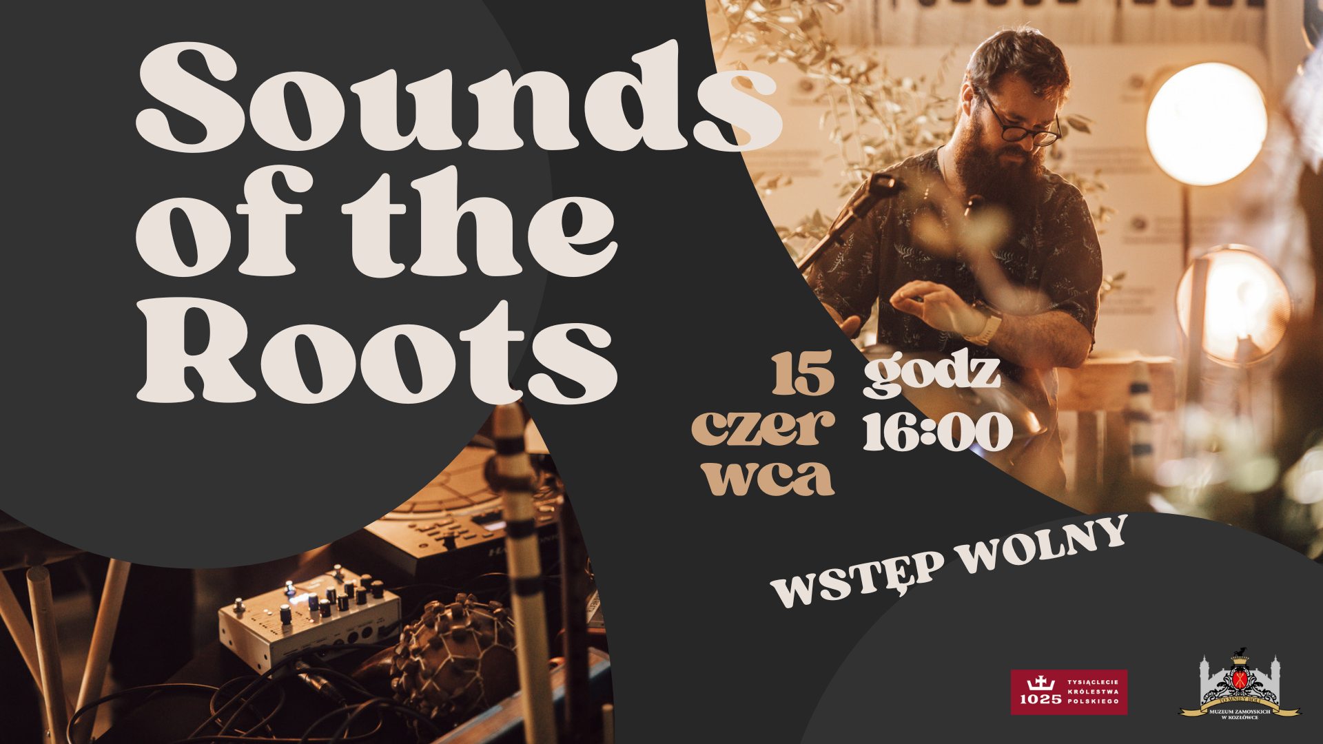 Plakat promocyjny wydarzenia muzycznego zatytułowanego „Sounds of the Roots” (czyli „Brzmienie Korzeni”).
Tło graficzne podzielone jest na dwie części:
Po lewej stronie dominuje ciemne, niemal czarne koło z jasnym napisem w stylizowanej, retro czcionce:
„Sounds of the Roots” – litery są duże, kremowe, wypełniające niemal całą powierzchnię koła.
Po prawej stronie znajduje się zdjęcie muzyka w akcji – to brodaty mężczyzna w okularach i ciemnej koszuli w liściasty wzór. Gra na elektronicznym instrumencie, za którym widać przewody, konsoletę oraz oświetlenie koncertowe. Ujęcie jest nastrojowe i ciepłe, z miękkim światłem i roślinami w tle.
Na warstwie graficznej umieszczono dodatkowe informacje:
„15 czerwca” – data wydarzenia, rozbita stylizowaną czcionką na trzy linijki:
„15”, „czer”, „wca” – każda część znajduje się w osobnym miejscu.
Obok widnieje napis: „godz. 16:00” – czyli godzina rozpoczęcia koncertu.
Na dole, w białym łuku, znajduje się hasło: „WSTĘP WOLNY”, czyli informacja o bezpłatnym wejściu.
W prawym dolnym rogu znajdują się dwa logotypy:
Logo obchodów 1000-lecia Koronacji Królestwa Polskiego – czerwony prostokąt z białą koroną i napisem „1025 – Tysiąclecie Królestwa Polskiego”.
Logo Muzeum Zamoyskich w Kozłówce – przedstawiające stylizowany herb i sylwetkę pałacu.