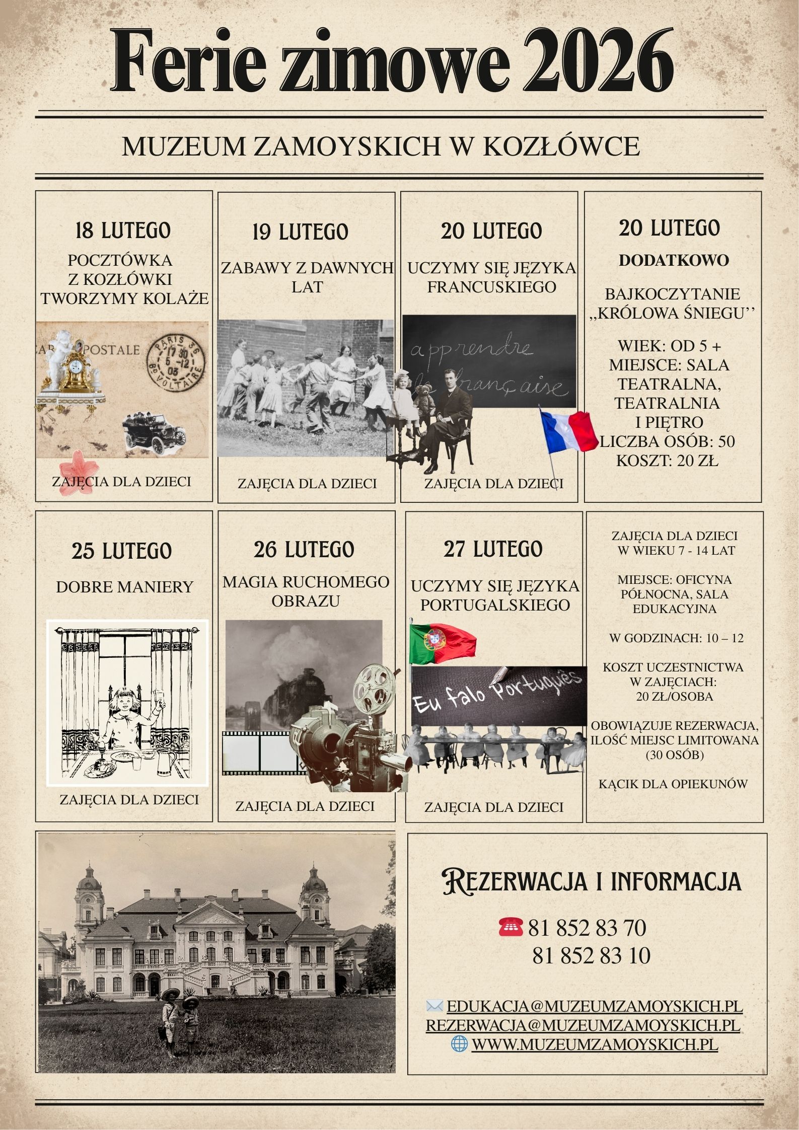 Plakat w pionowym formacie, utrzymany w stylistyce retro. Tło ma kolor postarzanego papieru – beżowo-sepia, z delikatnymi przetarciami i kropkami, jak na starej fotografii. Całość podzielona jest cienkimi, czarnymi liniami na kilka prostokątnych pól, jak w gazetowej makiecie. Dominują czarne, klasyczne, szeryfowe czcionki.
Na samej górze, dużymi literami, widnieje tytuł: „Ferie zimowe 2026”. Poniżej, mniejszym drukiem: „Muzeum Zamoyskich w Kozłówce”.
Niżej znajduje się siatka czterech pól w pierwszym rzędzie i czterech pól w drugim rzędzie.
Rząd pierwszy, pole pierwsze (z lewej):
Nagłówek: „18 lutego”.
Tekst: „Pocztówka z Kozłówki – tworzymy kolaże”.
W polu jest kolaż w stylu pocztówki: fragment starego papieru z napisem „POSTALE”, okrągła pieczęć pocztowa, mały czarny samochód z dawnych lat, drobne elementy ozdobne i różowy kwiat w dolnym rogu. Na dole pola napis: „Zajęcia dla dzieci”.
Rząd pierwszy, pole drugie:
Nagłówek: „19 lutego”.
Tekst: „Zabawy z dawnych lat”.
Ilustracja to czarno-biała fotografia grupy dzieci bawiących się na świeżym powietrzu, trzymających się w kręgu. Na dole: „Zajęcia dla dzieci”.
Rząd pierwszy, pole trzecie:
Nagłówek: „20 lutego”.
Tekst: „Uczymy się języka francuskiego”.
Widać fragment tablicy z odręcznym napisem po francusku, sylwetkę osoby siedzącej (stylizowane, archiwalne zdjęcie) i małą flagę Francji w prawym dolnym rogu. Na dole: „Zajęcia dla dzieci”.
Rząd pierwszy, pole czwarte (prawa strona):
Nagłówek: „20 lutego”, poniżej pogrubione: „Dodatkowo”.
Tekst: „Bajkoczytanie ‘Królowa Śniegu’”.
Dalej informacje organizacyjne:
•	„Wiek: od 5+”
•	„Miejsce: sala teatralna, Teatralnia i piętro”
•	„Liczba osób: 50”
•	„Koszt: 20 zł”
Rząd drugi, pole pierwsze (z lewej):
Nagłówek: „25 lutego”.
Tekst: „Dobre maniery”.
Ilustracja: czarno-biały rysunek dziecka siedzącego przy stole, z naczyniami i sztućcami – motyw edukacji przy stole. Na dole: „Zajęcia dla dzieci”.
Rząd drugi, pole drugie:
Nagłówek: „26 lutego”.
Tekst: „Magia ruchomego obrazu”.
Grafika przedstawia stary projektor lub kamerę filmową, fragment taśmy filmowej i archiwalne zdjęcie z parą buchającej pary lub dymu w tle. Na dole: „Zajęcia dla dzieci”.
Rząd drugi, pole trzecie:
Nagłówek: „27 lutego”.
Tekst: „Uczymy się języka portugalskiego”.
W polu znajduje się flaga Portugalii, tablica z napisem „Eu falo português” oraz rząd małych sylwetek postaci w dolnej części, jak w archiwalnym ujęciu grupy ludzi. Na dole: „Zajęcia dla dzieci”.
Rząd drugi, pole czwarte (prawa strona):
Blok informacyjny z tekstem:
•	„Zajęcia dla dzieci w wieku 7–14 lat”
•	„Miejsce: oficyna północna, sala edukacyjna”
•	„W godzinach: 10–12”
•	„Koszt uczestnictwa w zajęciach: 20 zł/osoba”
•	„Obowiązuje rezerwacja, ilość miejsc limitowana (30 osób)”
•	„Kącik dla opiekunów”
Na samym dole plakatu są dwa duże pola.
Dół po lewej: duża, sepia-fotografia pałacu w Kozłówce – symetryczny budynek z dwiema wieżami po bokach. Na trawniku przed pałacem stoją dwie małe postacie, jak na starej fotografii rodzinnej.
Dół po prawej: blok kontaktowy z nagłówkiem: „Rezerwacja i informacja”. Obok widoczna jest mała ikona czerwonego telefonu. Poniżej podane są numery:
•	81 852 83 70
•	81 852 83 10
Niżej, przy ikonach koperty i globu, znajdują się dane:
•	EDUKACJA@MUZEUMZAMOYSKICH.PL
•	REZERWACJA@MUZEUMZAMOYSKICH.PL
•	WWW.MUZEUMZAMOYSKICH.PL
Plakat kończy się cienką linią ozdobną, zamykającą kompozycję w stylu dawnego afisza.