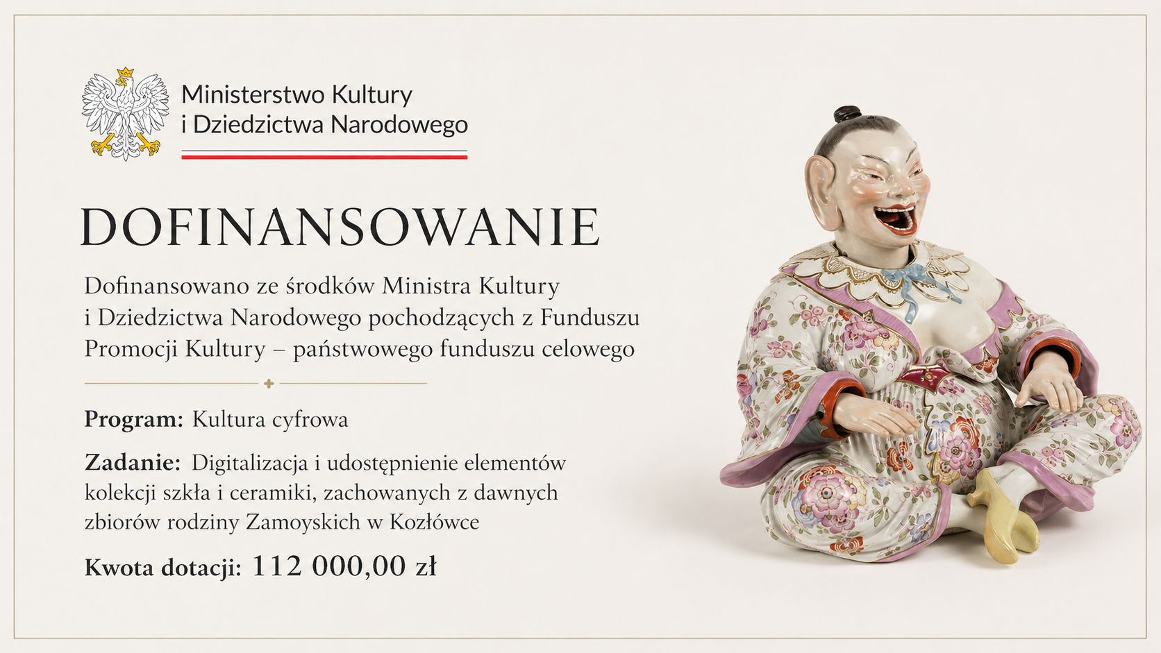 Prostokątna, pozioma grafika utrzymana jest w eleganckiej, oszczędnej stylistyce. Tło ma jasny, kremowy kolor i jest otoczone cienką, beżowo-złotą ramką.
W lewej górnej części znajduje się znak Ministerstwa Kultury i Dziedzictwa Narodowego: wizerunek białego orła w koronie oraz czarny napis „Ministerstwo Kultury i Dziedzictwa Narodowego”. Pod nazwą instytucji biegnie cienka pozioma linia zakończona czerwonym akcentem.
Poniżej, dużymi czarnymi literami, widnieje napis „DOFINANSOWANIE”. Pod nim umieszczono informację: „Dofinansowano ze środków Ministra Kultury i Dziedzictwa Narodowego pochodzących z Funduszu Promocji Kultury – państwowego funduszu celowego”.
Niżej, po delikatnej złotej linii dekoracyjnej, znajdują się szczegółowe informacje dotyczące projektu. Program to „Kultura cyfrowa”. Nazwa zadania brzmi: „Digitalizacja i udostępnienie elementów kolekcji szkła i ceramiki, zachowanych z dawnych zbiorów rodziny Zamoyskich w Kozłówce”. Na dole wyróżniono kwotę dotacji: 112 tysięcy złotych.
Prawą część grafiki zajmuje fotografia barwnej porcelanowej figurki. Przedstawia ona siedzącą postać o szeroko otwartych ustach i wyrazistej, uśmiechniętej twarzy. Postać ma ciemne włosy związane wysoko na głowie. Ubrana jest w bogato dekorowany strój pokryty wielobarwnymi motywami kwiatowymi, przede wszystkim w odcieniach różu, zieleni, czerwieni i błękitu. Krawędzie stroju zdobią różowe i złote detale. Postać siedzi ze skrzyżowanymi nogami, a jej dłonie swobodnie spoczywają na kolanach. Na stopach ma jasnożółte pantofle.
Całość ma spokojny, reprezentacyjny charakter. Jasne tło, duża ilość wolnej przestrzeni i klasyczna typografia podkreślają muzealny oraz oficjalny charakter informacji o dofinansowaniu.