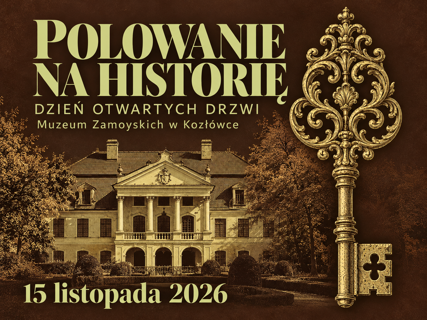 Poziomy plakat wydarzenia „Polowanie na historię. Dzień otwartych drzwi w Muzeum Zamoyskich w Kozłówce”.
Tło plakatu jest ciemnobrązowe, z delikatną fakturą przypominającą postarzały papier. Całość utrzymana jest w odcieniach brązu, sepii i starego złota.
W lewej górnej części plakatu znajduje się duży, jasny napis: „Polowanie na historię”. Litery mają ozdobny krój z charakterystycznymi zakończeniami. Poniżej umieszczono napis: „Dzień otwartych drzwi”, a pod nim: „Muzeum Zamoyskich w Kozłówce”.
Dolną, lewą część plakatu zajmuje wizerunek pałacu w Kozłówce, przedstawiony w odcieniach sepii. Widoczna jest jego symetryczna fasada z kolumnowym portykiem, balkonem i trzema arkadowymi wejściami. Pałac otaczają drzewa i przystrzyżone krzewy ogrodowe. Obraz przypomina starą rycinę.
Po prawej stronie, na całej niemal wysokości plakatu, znajduje się duży, pionowo ustawiony złoty klucz. Jego główkę tworzą bogate ornamenty roślinne, pełne zawijasów i symetrycznych zdobień. Długi trzon zakończony jest prostokątnym piórem z wycięciem w kształcie czterolistnej koniczyny.
W lewym dolnym rogu dużymi, jasnymi literami zapisano datę: „15 listopada 2026”.